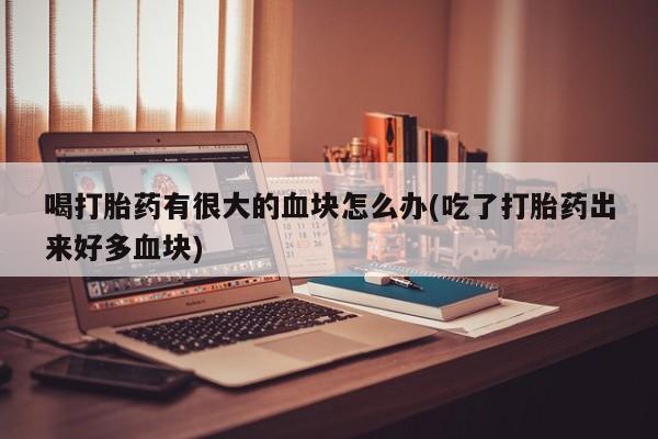 网上流产药专卖微信,喝打胎药有很大的血块怎么办(吃了打胎药出来好多血块)