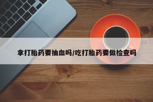 网上流产药专卖微信,拿打胎药要抽血吗/吃打胎药要做检查吗