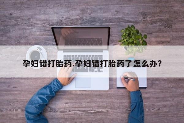 网上流产药专卖微信,孕妇错打胎药.孕妇错打胎药了怎么办？