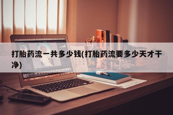 网上流产药专卖微信,打胎药流一共多少钱(打胎药流要多少天才干净)
