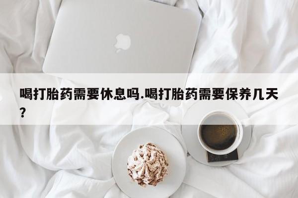 网上流产药专卖微信,喝打胎药需要休息吗.喝打胎药需要保养几天？