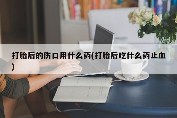 网上流产药专卖微信,打胎后的伤口用什么药(打胎后吃什么药止血)