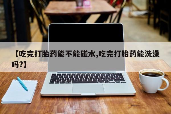 网上流产药专卖微信,【吃完打胎药能不能碰水,吃完打胎药能洗澡吗?】