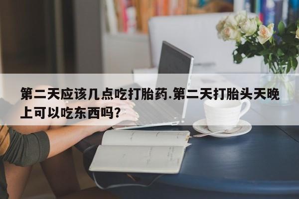 网上流产药专卖微信,第二天应该几点吃打胎药.第二天打胎头天晚上可以吃东西吗？