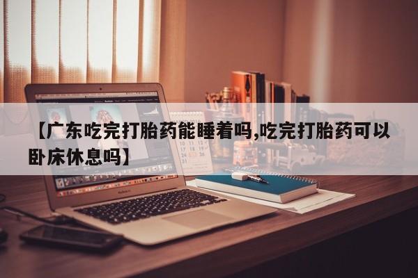 网上流产药专卖微信,【广东吃完打胎药能睡着吗,吃完打胎药可以卧床休息吗】