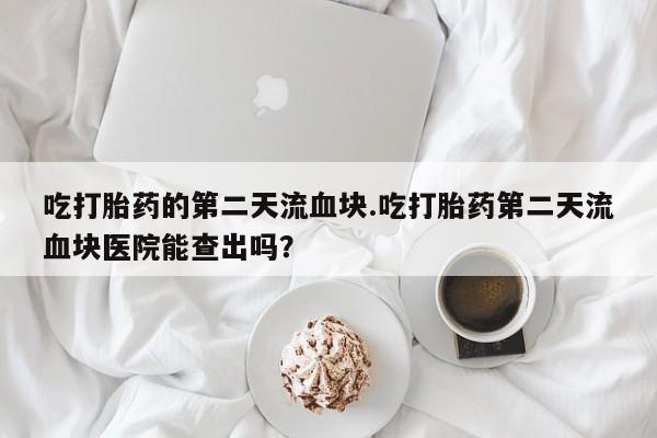 网上流产药专卖微信,吃打胎药的第二天流血块.吃打胎药第二天流血块医院能查出吗？