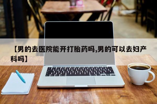 网上流产药专卖微信,【男的去医院能开打胎药吗,男的可以去妇产科吗】