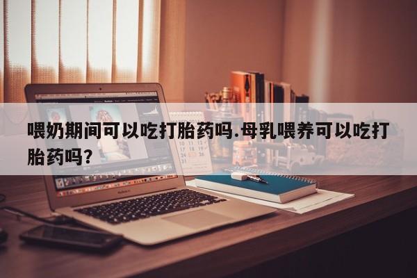 网上流产药专卖微信,喂奶期间可以吃打胎药吗.母乳喂养可以吃打胎药吗？