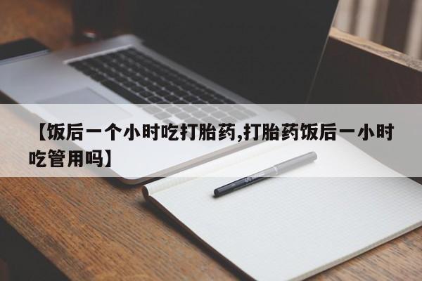 网上流产药专卖微信,【饭后一个小时吃打胎药,打胎药饭后一小时吃管用吗】