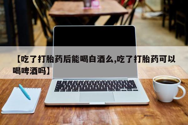 网上流产药专卖微信,【吃了打胎药后能喝白酒么,吃了打胎药可以喝啤酒吗】