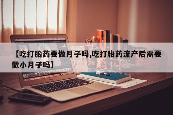 网上流产药专卖微信,【吃打胎药要做月子吗,吃打胎药流产后需要做小月子吗】