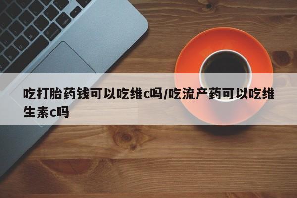 网上流产药专卖微信,吃打胎药钱可以吃维c吗/吃流产药可以吃维生素c吗