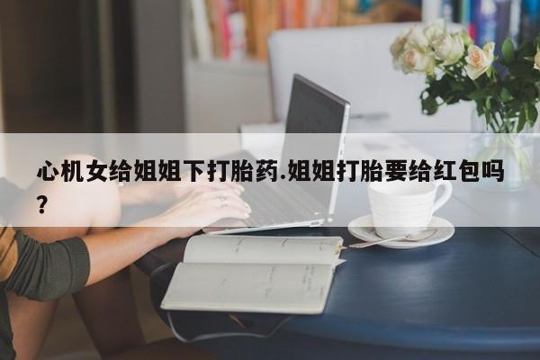 网上流产药专卖微信,心机女给姐姐下打胎药.姐姐打胎要给红包吗？