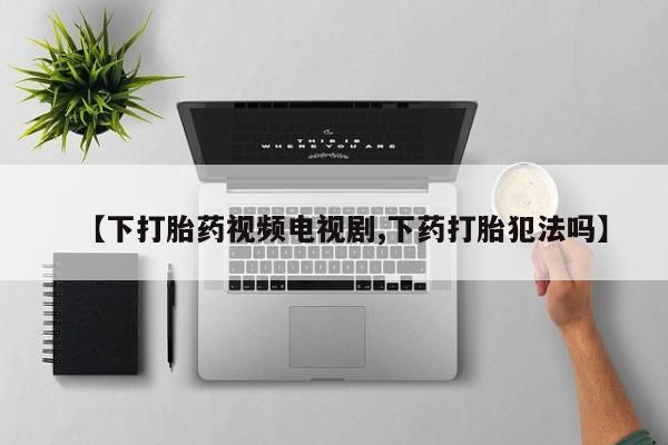 网上流产药专卖微信,【下打胎药视频电视剧,下药打胎犯法吗】