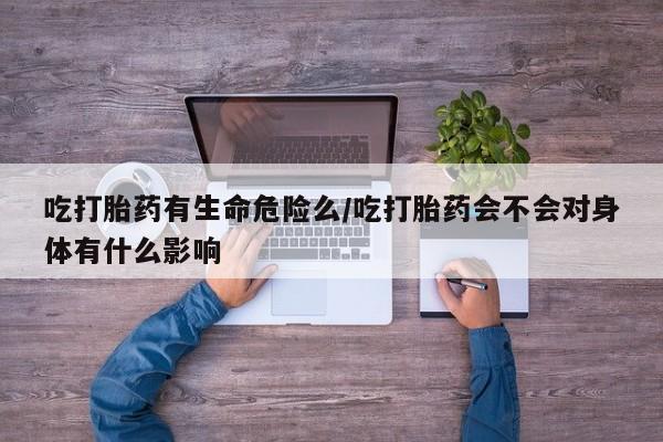 网上流产药专卖微信,吃打胎药有生命危险么/吃打胎药会不会对身体有什么影响