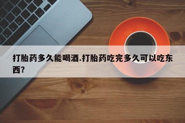 网上流产药专卖微信,打胎药多久能喝酒.打胎药吃完多久可以吃东西？