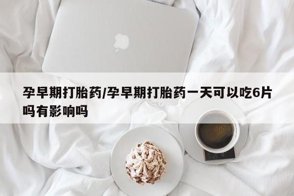 网上流产药专卖微信,孕早期打胎药/孕早期打胎药一天可以吃6片吗有影响吗